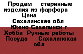 Продам    старинные изделия из фарфора ,  › Цена ­ 13 000 - Сахалинская обл., Южно-Сахалинск г. Хобби. Ручные работы » Посуда   . Сахалинская обл.